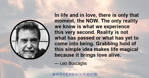 In life and in love, there is only that moment, the NOW. The only reality we know is what we experience this very second. Reality is not what has passed or what has yet to come into being. Grabbing hold of this simple