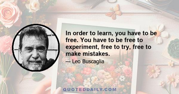 In order to learn, you have to be free. You have to be free to experiment, free to try, free to make mistakes.