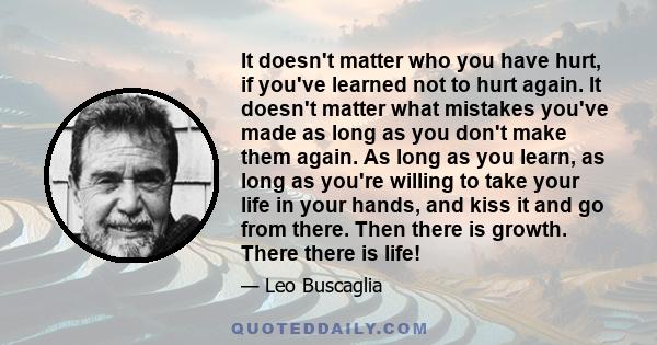 It doesn't matter who you have hurt, if you've learned not to hurt again. It doesn't matter what mistakes you've made as long as you don't make them again. As long as you learn, as long as you're willing to take your