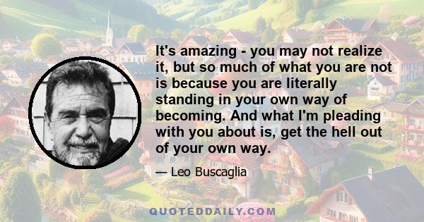 It's amazing - you may not realize it, but so much of what you are not is because you are literally standing in your own way of becoming. And what I'm pleading with you about is, get the hell out of your own way.