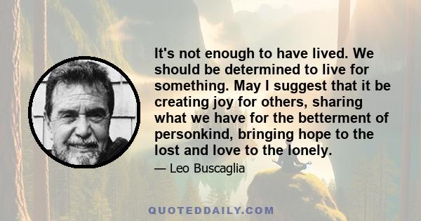 It's not enough to have lived. We should be determined to live for something. May I suggest that it be creating joy for others, sharing what we have for the betterment of personkind, bringing hope to the lost and love