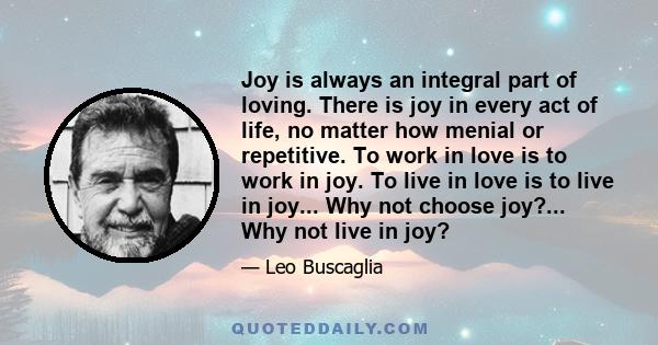 Joy is always an integral part of loving. There is joy in every act of life, no matter how menial or repetitive. To work in love is to work in joy. To live in love is to live in joy... Why not choose joy?... Why not