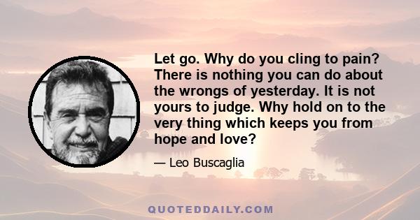 Let go. Why do you cling to pain? There is nothing you can do about the wrongs of yesterday. It is not yours to judge. Why hold on to the very thing which keeps you from hope and love?