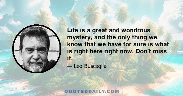 Life is a great and wondrous mystery, and the only thing we know that we have for sure is what is right here right now. Don't miss it.