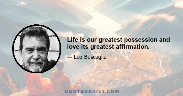 Life is our greatest possession and love its greatest affirmation.