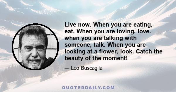 Live now. When you are eating, eat. When you are loving, love. when you are talking with someone, talk. When you are looking at a flower, look. Catch the beauty of the moment!