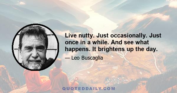 Live nutty. Just occasionally. Just once in a while. And see what happens. It brightens up the day.