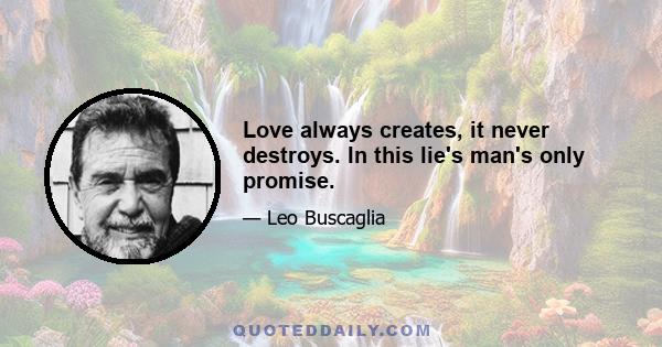 Love always creates, it never destroys. In this lie's man's only promise.