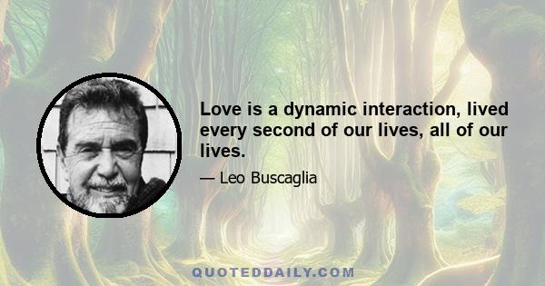 Love is a dynamic interaction, lived every second of our lives, all of our lives.