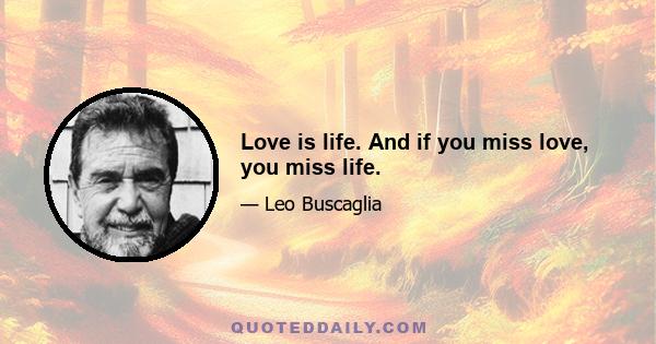 Love is life. And if you miss love, you miss life.