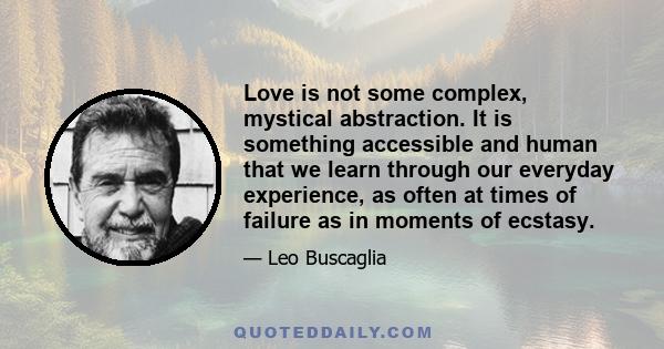 Love is not some complex, mystical abstraction. It is something accessible and human that we learn through our everyday experience, as often at times of failure as in moments of ecstasy.