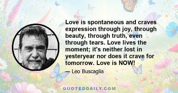 Love is spontaneous and craves expression through joy, through beauty, through truth, even through tears. Love lives the moment; it's neither lost in yesteryear nor does it crave for tomorrow. Love is NOW!