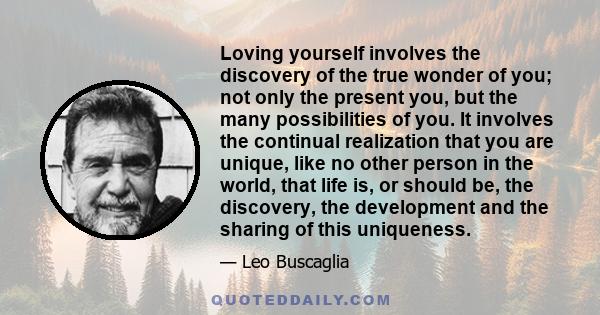 Loving yourself involves the discovery of the true wonder of you; not only the present you, but the many possibilities of you. It involves the continual realization that you are unique, like no other person in the