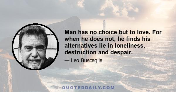 Man has no choice but to love. For when he does not, he finds his alternatives lie in loneliness, destruction and despair.