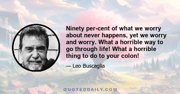 Ninety per-cent of what we worry about never happens, yet we worry and worry. What a horrible way to go through life! What a horrible thing to do to your colon!