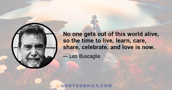 No one gets out of this world alive, so the time to live, learn, care, share, celebrate, and love is now.