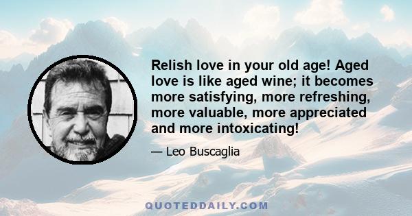 Relish love in your old age! Aged love is like aged wine; it becomes more satisfying, more refreshing, more valuable, more appreciated and more intoxicating!