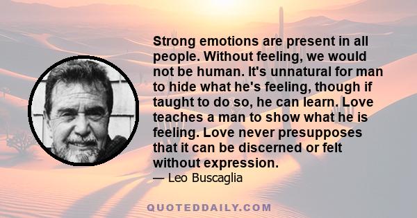 Strong emotions are present in all people. Without feeling, we would not be human. It's unnatural for man to hide what he's feeling, though if taught to do so, he can learn. Love teaches a man to show what he is