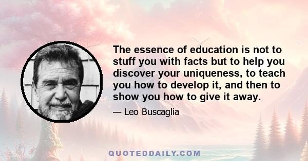 The essence of education is not to stuff you with facts but to help you discover your uniqueness, to teach you how to develop it, and then to show you how to give it away.