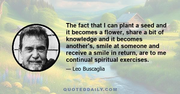 The fact that I can plant a seed and it becomes a flower, share a bit of knowledge and it becomes another's, smile at someone and receive a smile in return, are to me continual spiritual exercises.