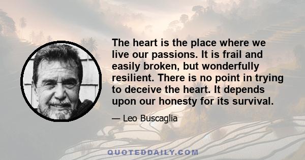 The heart is the place where we live our passions. It is frail and easily broken, but wonderfully resilient. There is no point in trying to deceive the heart. It depends upon our honesty for its survival.