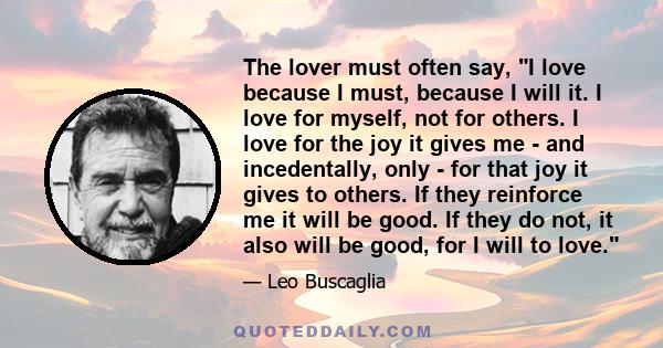 The lover must often say, I love because I must, because I will it. I love for myself, not for others. I love for the joy it gives me - and incedentally, only - for that joy it gives to others. If they reinforce me it