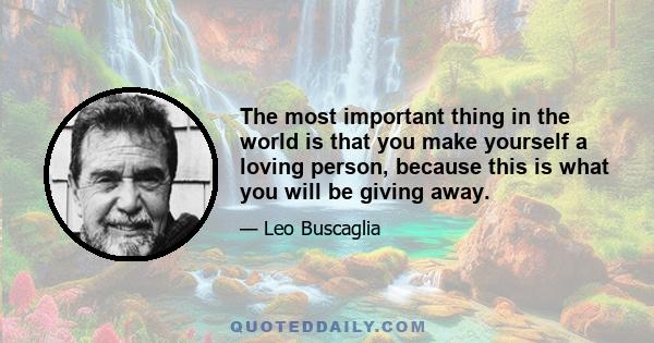 The most important thing in the world is that you make yourself a loving person, because this is what you will be giving away.