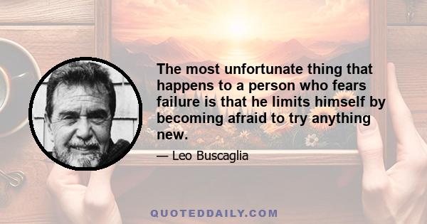 The most unfortunate thing that happens to a person who fears failure is that he limits himself by becoming afraid to try anything new.