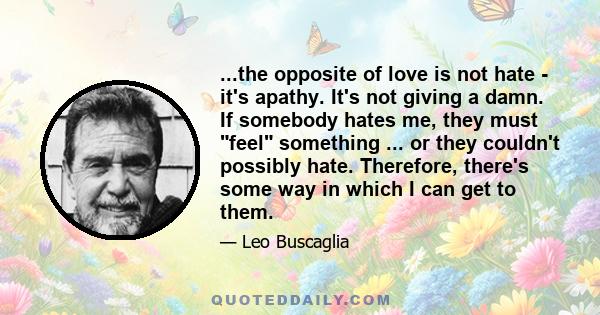 ...the opposite of love is not hate - it's apathy. It's not giving a damn. If somebody hates me, they must feel something ... or they couldn't possibly hate. Therefore, there's some way in which I can get to them.