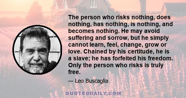 The person who risks nothing, does nothing, has nothing, is nothing, and becomes nothing. He may avoid suffering and sorrow, but he simply cannot learn, feel, change, grow or love. Chained by his certitude, he is a