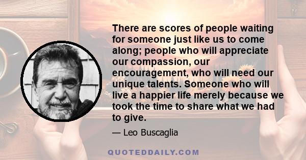 There are scores of people waiting for someone just like us to come along; people who will appreciate our compassion, our encouragement, who will need our unique talents. Someone who will live a happier life merely