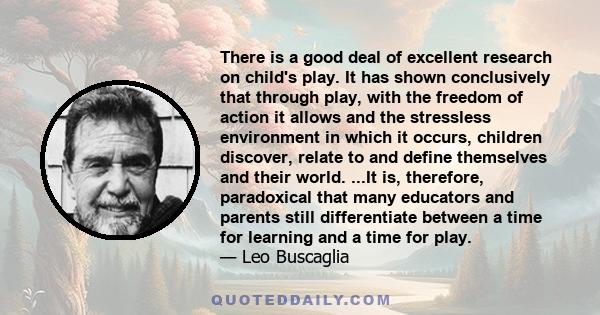 There is a good deal of excellent research on child's play. It has shown conclusively that through play, with the freedom of action it allows and the stressless environment in which it occurs, children discover, relate