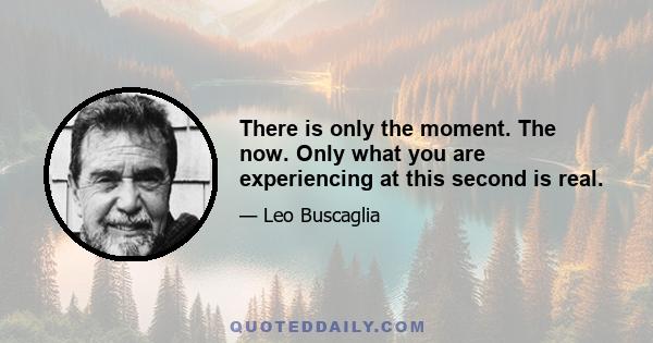 There is only the moment. The now. Only what you are experiencing at this second is real.