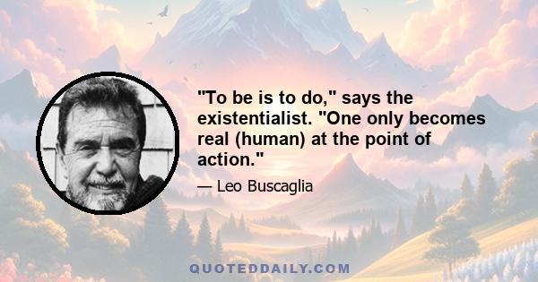 To be is to do, says the existentialist. One only becomes real (human) at the point of action.