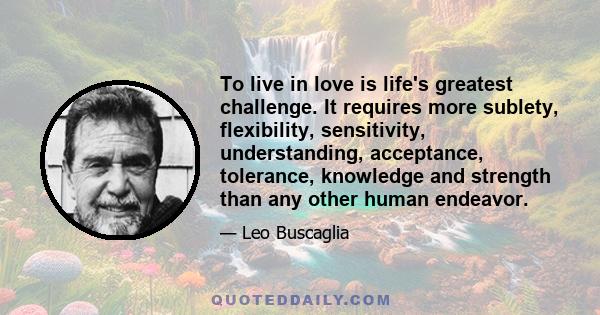 To live in love is life's greatest challenge. It requires more sublety, flexibility, sensitivity, understanding, acceptance, tolerance, knowledge and strength than any other human endeavor.