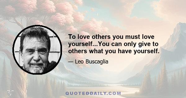 To love others you must love yourself...You can only give to others what you have yourself.