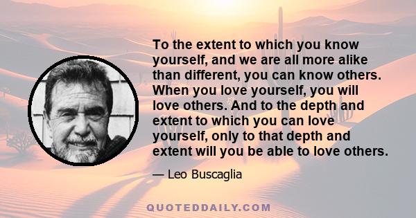 To the extent to which you know yourself, and we are all more alike than different, you can know others. When you love yourself, you will love others. And to the depth and extent to which you can love yourself, only to