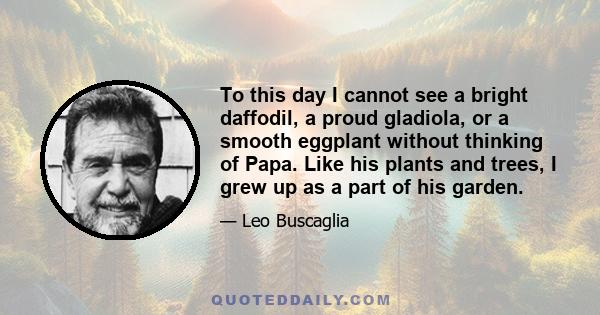 To this day I cannot see a bright daffodil, a proud gladiola, or a smooth eggplant without thinking of Papa. Like his plants and trees, I grew up as a part of his garden.