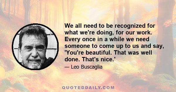 We all need to be recognized for what we're doing, for our work. Every once in a while we need someone to come up to us and say, 'You're beautiful. That was well done. That's nice.'