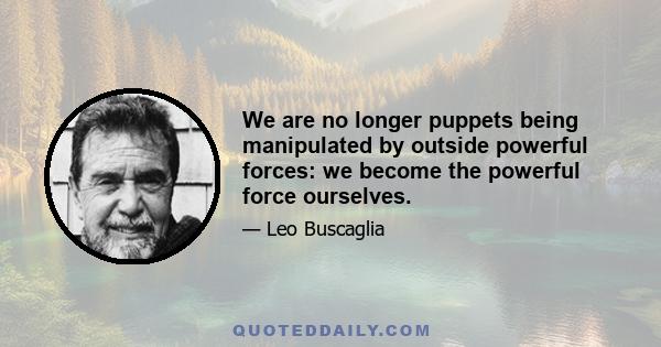 We are no longer puppets being manipulated by outside powerful forces: we become the powerful force ourselves.