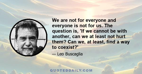 We are not for everyone and everyone is not for us. The question is, 'If we cannot be with another, can we at least not hurt them? Can we, at least, find a way to coexist?'