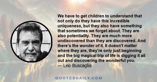 We have to get children to understand that not only do they have this incredible uniqueness, but they also have something that sometimes we forget about. They are also potentiality. They are much more undiscovered than