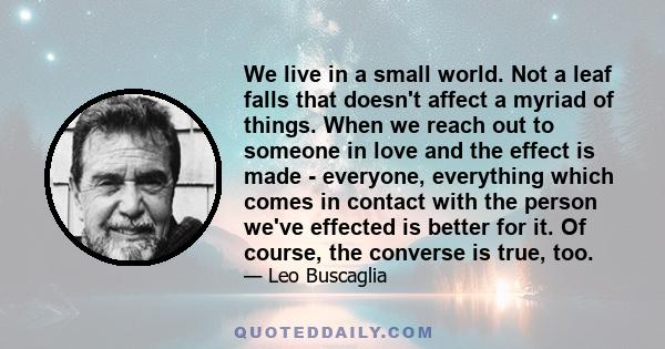 We live in a small world. Not a leaf falls that doesn't affect a myriad of things. When we reach out to someone in love and the effect is made - everyone, everything which comes in contact with the person we've effected 