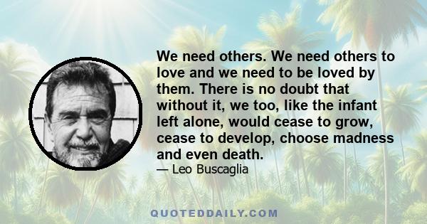 We need others. We need others to love and we need to be loved by them. There is no doubt that without it, we too, like the infant left alone, would cease to grow, cease to develop, choose madness and even death.