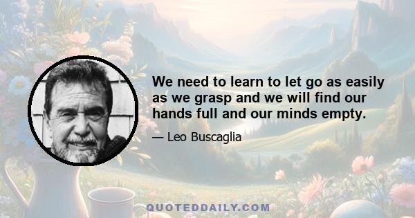 We need to learn to let go as easily as we grasp and we will find our hands full and our minds empty.