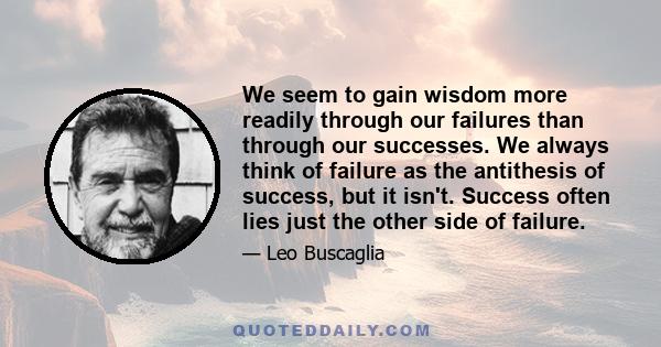 We seem to gain wisdom more readily through our failures than through our successes. We always think of failure as the antithesis of success, but it isn't. Success often lies just the other side of failure.