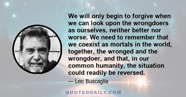 We will only begin to forgive when we can look upon the wrongdoers as ourselves, neither better nor worse. We need to remember that we coexist as mortals in the world, together, the wronged and the wrongdoer, and that,