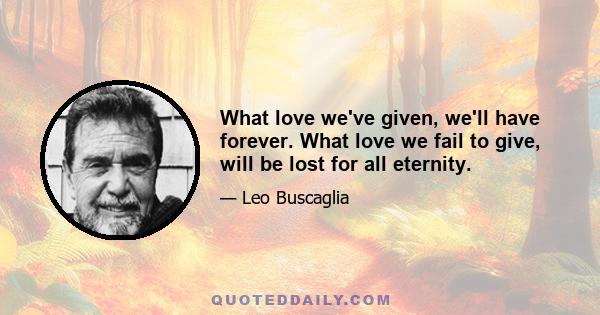 What love we've given, we'll have forever. What love we fail to give, will be lost for all eternity.