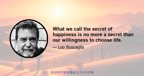 What we call the secret of happiness is no more a secret than our willingness to choose life.