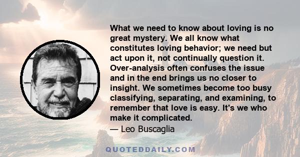 What we need to know about loving is no great mystery. We all know what constitutes loving behavior; we need but act upon it, not continually question it. Over-analysis often confuses the issue and in the end brings us